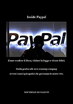 Inside Paypal – Come evadere il fisco, violare la legge e vivere felici.: Guida pratica alle new-economy-company ovvero i nuovi psicopatici che governano le nostre vite.