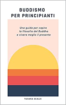 Buddismo per principianti: Una guida per capire la filosofia del Buddha e vivere meglio il presente