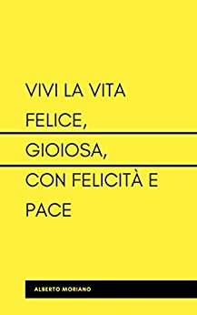 VIVI LA VITA FELICE, GIOIOSA, CON FELICITÀ E PACE (AUTO-AIUTO E SVILUPPO PERSONALE Vol. 3)