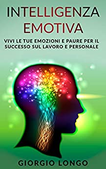 Intelligenza Emotiva: Vivi le tue emozioni e paure per il successo sul lavoro e personale