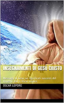 Insegnamenti di Gesù Cristo: Messaggi di Gesù sui significati nascosti del Vangelo dati a Oscar Lepore