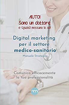 Aiuto! Sono un dottore e (quasi) nessuno lo sa!: Digital marketing per il settore medico-sanitario Manuale strategico