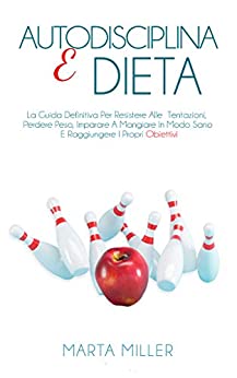 Autodisciplina E Dieta: La Guida Definitiva Per Resistere Alle Tentazioni, Perdere Peso, Imparare A Mangiare In Modo Sano E Raggiungere I Propri Obiettivi.