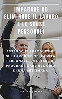 IMPARARE AD ELIMINARE IL LAVORO E LE SCUSE PERSONALI : ESSENDO PIÙ PRODUTTIVI SUL LAVORO E NELLA VITA PERSONALE, SMETTERE DI PROCRASTINARE NEL GIRO DI UNA SETTIMANA