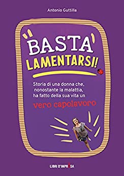 Basta lamentarsi!: Storia di una donna che, nonostante la malattia, ha fatto della sua vita un capolavoro (Libri d’Impresa Vol. 5)