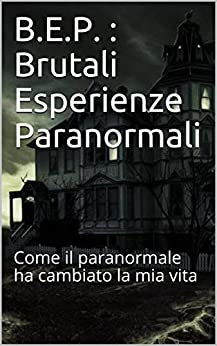 B.E.P. : Brutali Esperienze Paranormali: Come il paranormale ha cambiato la mia vita