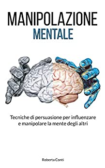 Manipolazione Mentale: Tecniche di Persuasione per Influenzare e Manipolare la Mente degli Altri