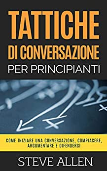 Tattiche di conversazione per principianti per compiacere, discutere e difendersi: Come iniziare una conversazione, compiacere, argomentare e difendersi (Fondamentali di comunicazione e persuasione)