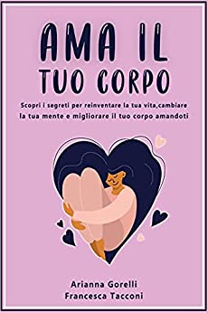 AMA IL TUO CORPO: Scopri i segreti per reinventare la tua vita, cambiare la tua mente e migliorare il tuo corpo amandoti.