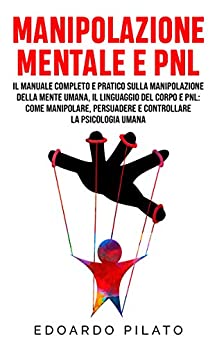 Manipolazione Mentale E PNL: Il Manuale Completo e Pratico Sulla Manipolazione Della Mente Umana, Il Linguaggio Del Corpo e PNL: Come Manipolare, Persuadere e Controllare la Psicologia Umana