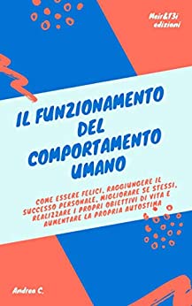 IL FUNZIONAMENTO DEL COMPORTAMENTO UMANO: Come essere felici, raggiungere il successo personale, migliorare se stessi, realizzare i propri obiettivi di vita e aumentare la propria autostima.