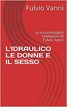 L’IDRAULICO LE DONNE E IL SESSO: Le inconfessabili rivelazioni di Fulvio Vanni