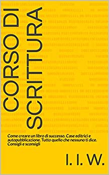 Corso di scrittura: Come creare un libro di successo. Case editrici e autopubblicazione. Tutto quello che nessuno ti dice. Consigli e sconsigli