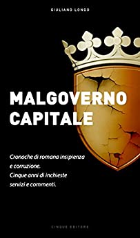 Malgoverno Capitale: Cronache di romana insipienza e corruzione. Cinque anni di inchieste, servizi e commenti