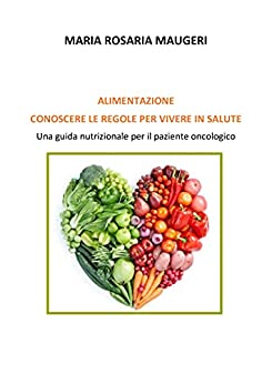 ALIMENTAZIONE CONOSCERE LE REGOLE PER VIVERE IN SALUTE : Una guida nutrizionale per il paziente oncologico