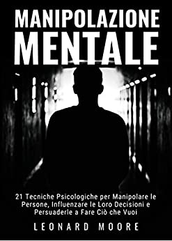 Manipolazione Mentale: 21 Tecniche Psicologiche per Manipolare le Persone, Influenzare le Loro Decisioni e Persuaderle a Fare Ciò che Vuoi