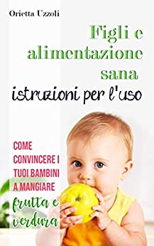 Figli e alimentazione sana istruzioni per l'uso: Come convincere i tuoi bambini a mangiare frutta e verdura