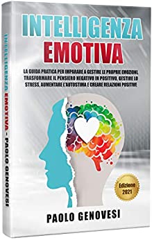 Intelligenza Emotiva: La guida pratica per imparare a gestire le proprie emozioni, trasformare il pensiero negativo in positivo, gestire lo stress, aumentare l’autostima e creare relazioni positive.