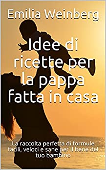 Idee di ricette per la pappa fatta in casa : La raccolta perfetta di formule facili, veloci e sane per il bene del tuo bambino