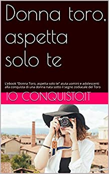 Donna toro, aspetta solo te: L’ebook “Donna Toro, aspetta solo te” aiuta uomini e adolescenti alla conquista di una donna nata sotto il segno zodiacale del Toro (Come conquistare una ragazza Vol. 2)