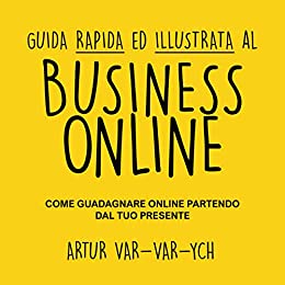 Guida Rapida ed Illustrata Al Business Online: Come Guadagnare Online Partendo Dal Tuo Presente
