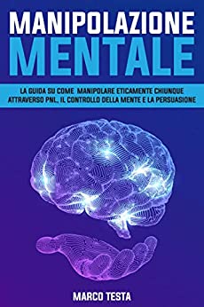 Manipolazione Mentale: La Guida Su Come Manipolare Eticamente Chiunque Attraverso Pnl, Il Controllo Della Mente E La Persuasione