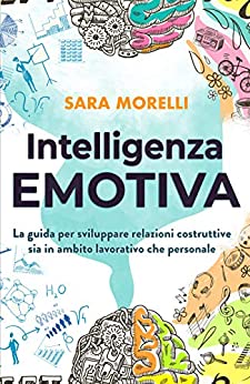 Intelligenza Emotiva: La guida per comprendere e gestire le emozioni, migliorare la capacità di socializzazione e sviluppare delle relazioni costruttive sia in ambito lavorativo che personale