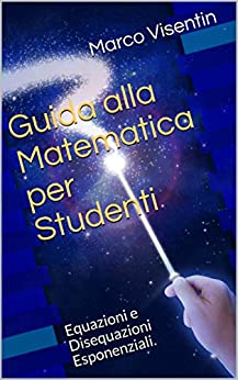 Guida alla Matematica per Studenti: Equazioni e Disequazioni Esponenziali. (Guida per studenti Vol. 8)