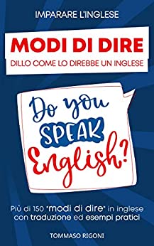 Imparare L’inglese: Dillo Come lo Direbbe un Inglese Più di 150 modi di dire in inglese con traduzione ed esempi pratici