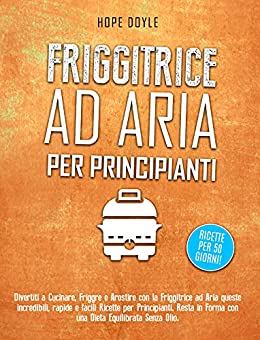 FRIGGITRICE AD ARIA PER PRINCIPIANTI: Divertiti a cucinare, friggere e arrostire con la Friggitrice ad Aria queste incredibili, rapide e facili … senza olio! Ricette per 50 giorni!