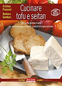 Cucinare tofu e seitan: 100 ricette gustose e sane per sostituire senza rimpianti i prodotti di origine animale