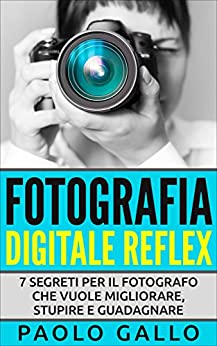 Fotografia Digitale Reflex: 7 segreti per il fotografo che vuole migliorare, stupire e guadagnare