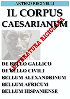 Il Corpus Caesarianum. De bello Gallico. De bello Civili. Bellum Alexandrinum. Bellum Africum. Bellum Hispaniense. Letteratura riciclata