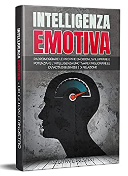 Intelligenza Emotiva: Padroneggiare Le Proprie Emozioni, Sviluppare E Potenziare L’ Intelligenza Emotiva Per Migliorare Le Capacità Di Business E Di Relazione