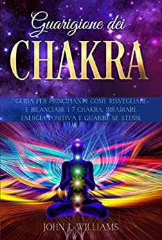 GUARIGIONE DEI CHAKRA: Guida per Principianti: Come Risvegliare e Bilanciare i 7 Chakra, Irradiare Energia Positiva e Guarire Se Stessi.