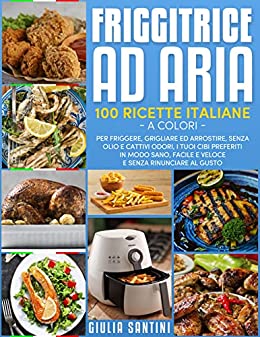 Friggitrice Ad Aria: 100 Ricette Italiane a Colori Per Friggere, Grigliare ed Arrostire, Senza Olio e Cattivi Odori, I Tuoi Cibi Preferiti in Modo Sano, Facile e Veloce e Senza Rinunciare Al Gusto