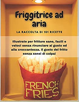 FRIGGITRICE AD ARIA: La raccolta di 101 ricette illustrate per fritture sane, facili e veloci senza rinunciare al gusto ed alla croccantezza. Il gusto del fritto senza sensi di colpa!