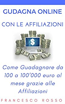 GUADAGNARE ONLINE CON LE AFFILIAZIONI: Come Guadagnare da 100 a 100’000 euro al mese grazie alle Affiliazioni