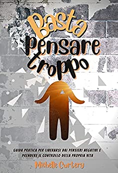 Basta Pensare Troppo : Guida Pratica Per Liberarsi Dai Pensieri Negativi e Prendere il Controllo della Tua Vita
