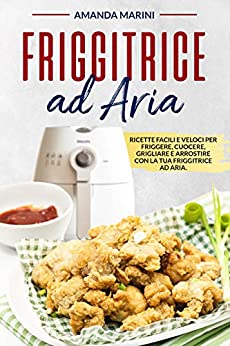 Friggitrice ad aria: Ricette facili e veloci per friggere, cuocere, grigliare e arrostire con la tua friggitrice ad aria. Inclusi importanti accorgimenti e suggerimenti per l’utilizzo