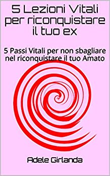 5 Lezioni Vitali per riconquistare il tuo ex: 5 Passi Vitali per non sbagliare nel riconquistare il tuo Amato