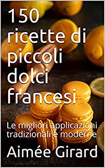 150 ricette di piccoli dolci francesi: Le migliori applicazioni tradizionali e moderne