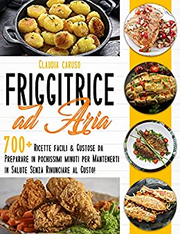 Friggitrice ad Aria : 700+ Ricette Facili & Gustose da Preparare in Pochissimi Minuti per Mantenerti in Salute Senza Rinunciare al Gusto!