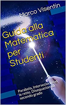 Guida alla Matematica per Studenti: Parabola, Intersezioni con le rette, Disequazioni di secondo grado (Guida per Studenti Vol. 4)