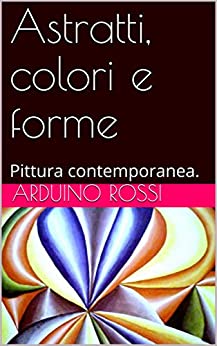 Astratti, colori e forme: Pittura contemporanea. (Arte Vol. 5)