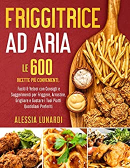 Friggitrice ad Aria: Le 600 Ricette più Convenienti, Facili & Veloci con Consigli e Suggerimenti per Friggere, Arrostire, Grigliare e Gustare i Tuoi Piatti Quotidiani Preferiti