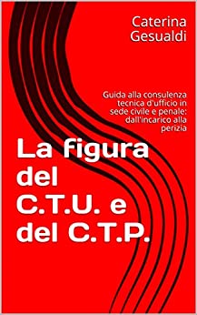 La figura del C.T.U. e del C.T.P.: Guida alla consulenza tecnica d’ufficio in sede civile e penale: dall’incarico alla perizia