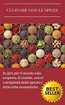 Cucinare con le spezie: In giro per il mondo alla scoperta di ricette, colori e proprietà delle spezie e delle erbe aromatiche