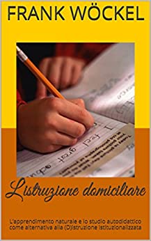 L’istruzione domiciliare: L’apprendimento naturale e lo studio autodidattico come alternativa alla (D)istruzione istituzionalizzata (Collana istruzione e culture Vol. 1)