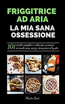 FRIGGITRICE AD ARIA LA MIA SANA OSSESSIONE : 101 ricette semplici e veloci per cucinare in modo sano senza rinunciare al gusto